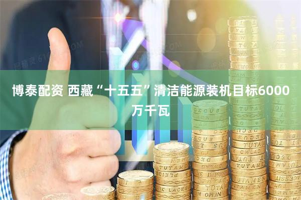 博泰配资 西藏“十五五”清洁能源装机目标6000万千瓦