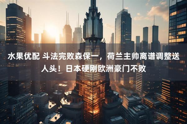 水果优配 斗法完败森保一，荷兰主帅离谱调整送人头！日本硬刚欧洲豪门不败
