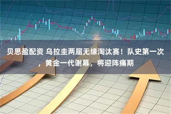 贝思盈配资 乌拉圭两届无缘淘汰赛！队史第一次，黄金一代谢幕，将迎阵痛期
