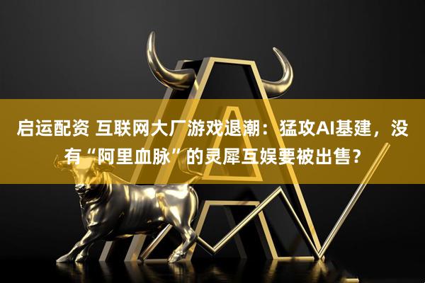 启运配资 互联网大厂游戏退潮：猛攻AI基建，没有“阿里血脉”的灵犀互娱要被出售？