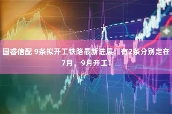 国睿信配 9条拟开工铁路最新进展：有2条分别定在7月、9月开工！