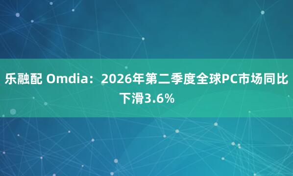 乐融配 Omdia：2026年第二季度全球PC市场同比下滑3.6%