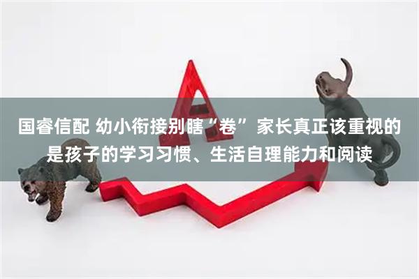 国睿信配 幼小衔接别瞎“卷” 家长真正该重视的是孩子的学习习惯、生活自理能力和阅读