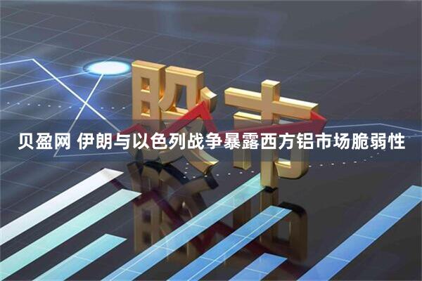 贝盈网 伊朗与以色列战争暴露西方铝市场脆弱性