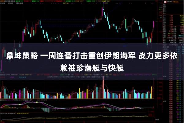 鼎坤策略 一周连番打击重创伊朗海军 战力更多依赖袖珍潜艇与快艇