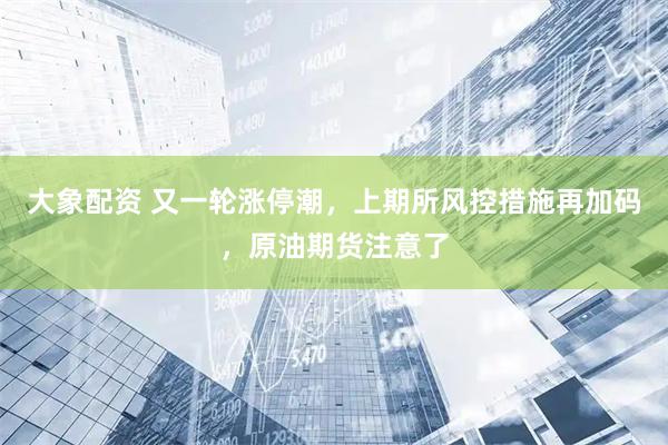 大象配资 又一轮涨停潮，上期所风控措施再加码，原油期货注意了