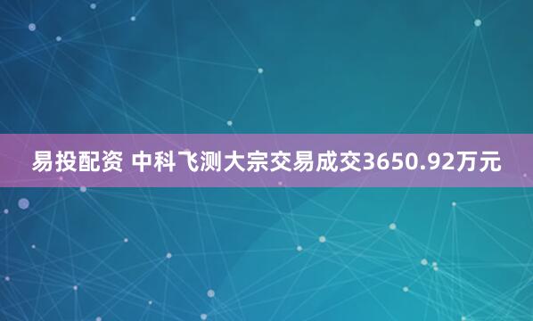 易投配资 中科飞测大宗交易成交3650.92万元