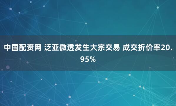 中国配资网 泛亚微透发生大宗交易 成交折价率20.95%