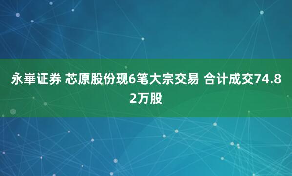 永崋证券 芯原股份现6笔大宗交易 合计成交74.82万股