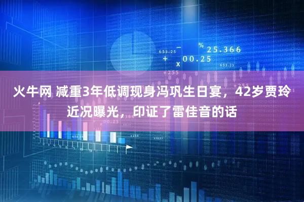 火牛网 减重3年低调现身冯巩生日宴，42岁贾玲近况曝光，印证了雷佳音的话