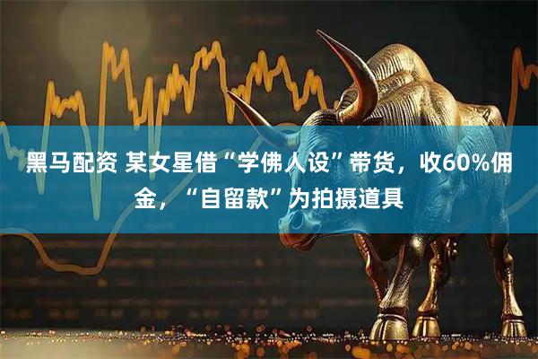黑马配资 某女星借“学佛人设”带货,收60%佣金,“自留款”为拍摄道具