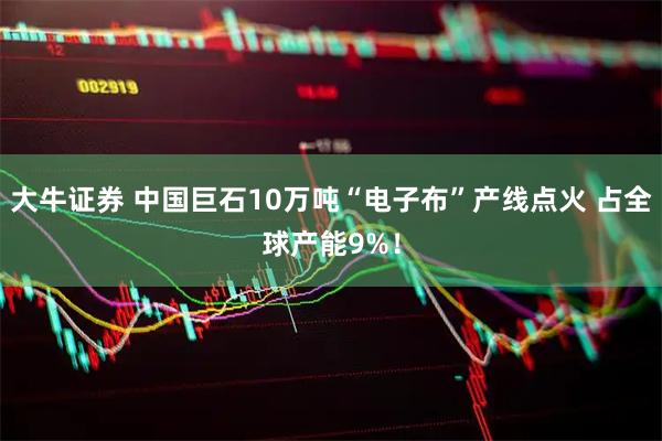 大牛证券 中国巨石10万吨“电子布”产线点火 占全球产能9%！