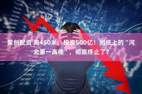 聚创配资 高450米，投资500亿！图纸上的“河北第一高楼”，彻底终止了？