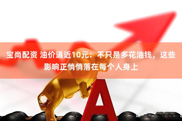 宝尚配资 油价逼近10元：不只是多花油钱，这些影响正悄悄落在每个人身上