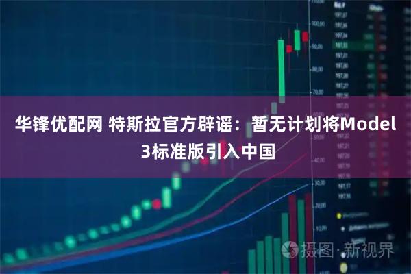华锋优配网 特斯拉官方辟谣：暂无计划将Model 3标准版引入中国