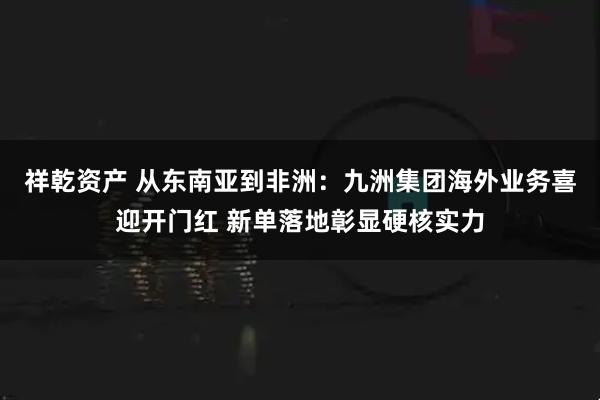 祥乾资产 从东南亚到非洲：九洲集团海外业务喜迎开门红 新单落地彰显硬核实力