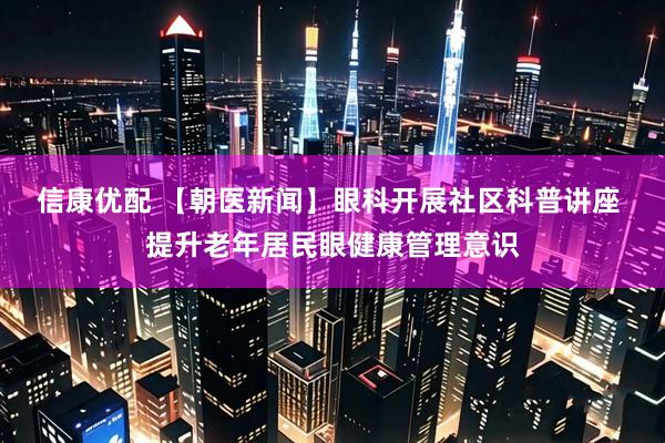 信康优配 【朝医新闻】眼科开展社区科普讲座 提升老年居民眼健康管理意识