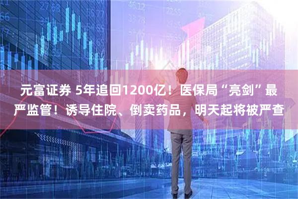 元富证券 5年追回1200亿!医保局“亮剑”最严监管!诱导住院、倒卖药品,明天起将被严查