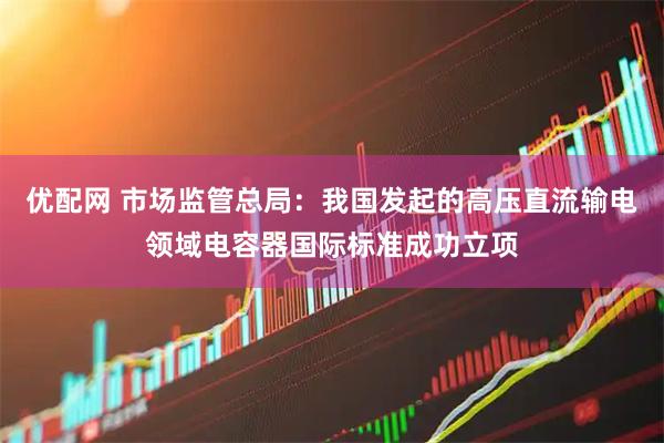 优配网 市场监管总局：我国发起的高压直流输电领域电容器国际标准成功立项