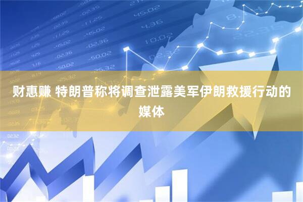 财惠赚 特朗普称将调查泄露美军伊朗救援行动的媒体