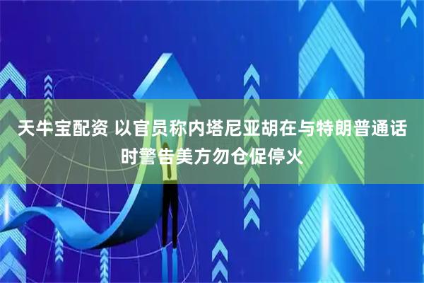 天牛宝配资 以官员称内塔尼亚胡在与特朗普通话时警告美方勿仓促停火