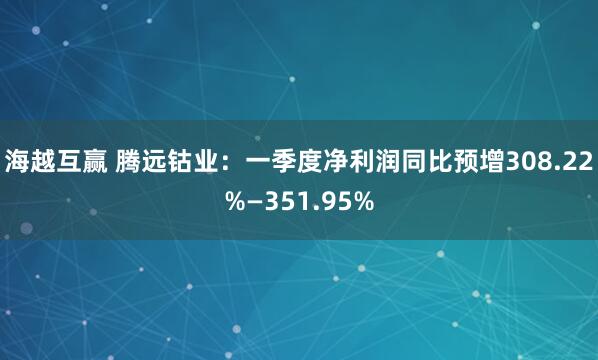 海越互赢 腾远钴业：一季度净利润同比预增308.22%—351.95%