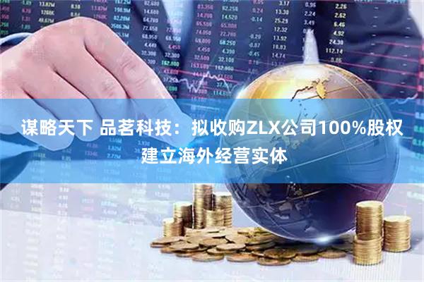 谋略天下 品茗科技：拟收购ZLX公司100%股权 建立海外经营实体