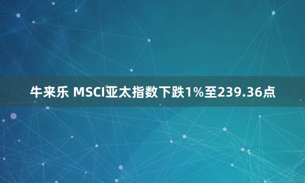 牛来乐 MSCI亚太指数下跌1%至239.36点