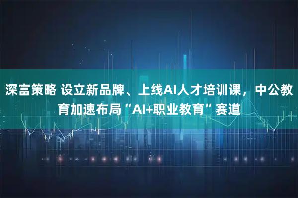 深富策略 设立新品牌、上线AI人才培训课,中公教育加速布局“AI+职业教育”赛道