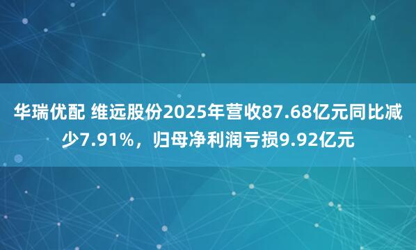 华瑞优配 维远股份2025年营收87.68亿元同比减少7.91%，归母净利润亏损9.92亿元