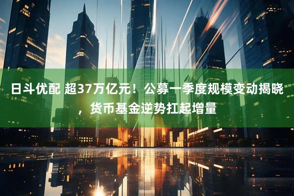 日斗优配 超37万亿元！公募一季度规模变动揭晓，货币基金逆势扛起增量