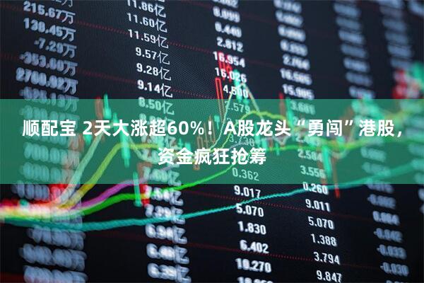 顺配宝 2天大涨超60%！A股龙头“勇闯”港股，资金疯狂抢筹