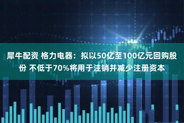 犀牛配资 格力电器：拟以50亿至100亿元回购股份 不低于70%将用于注销并减少注册资本