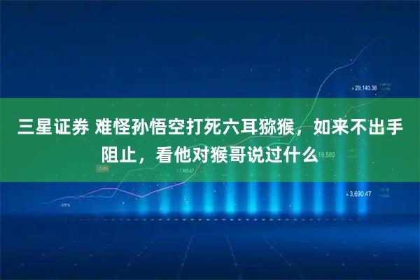 三星证券 难怪孙悟空打死六耳猕猴，如来不出手阻止，看他对猴哥说过什么