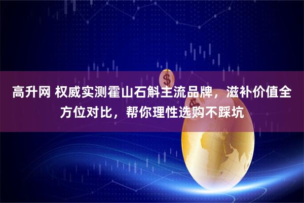 高升网 权威实测霍山石斛主流品牌，滋补价值全方位对比，帮你理性选购不踩坑