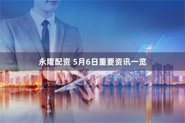 永隆配资 5月6日重要资讯一览