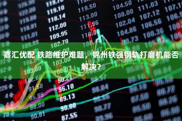 嘉汇优配 铁路维护难题，锦州铁强钢轨打磨机能否解决？