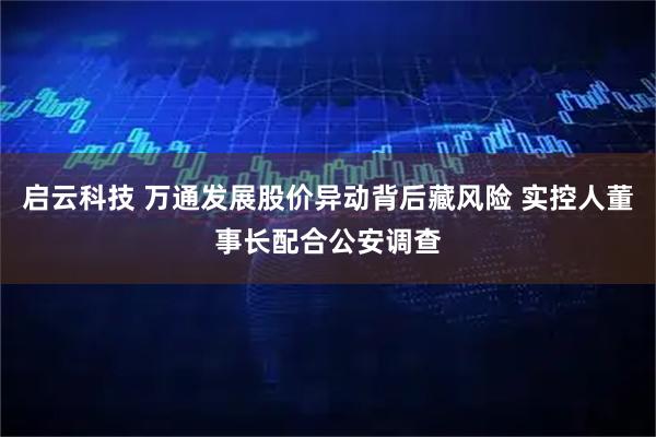 启云科技 万通发展股价异动背后藏风险 实控人董事长配合公安调查