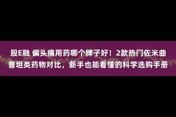 股E融 偏头痛用药哪个牌子好！2款热门佐米曲普坦类药物对比，新手也能看懂的科学选购手册