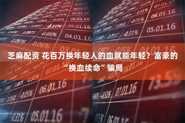 芝麻配资 花百万换年轻人的血就能年轻？富豪的“换血续命”骗局