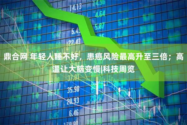 鼎合网 年轻人睡不好，患癌风险最高升至三倍；高温让大脑变慢|科技周览