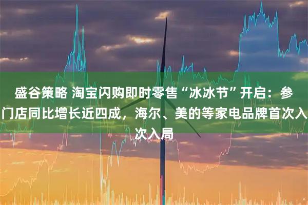 盛谷策略 淘宝闪购即时零售“冰冰节”开启：参与门店同比增长近四成，海尔、美的等家电品牌首次入局