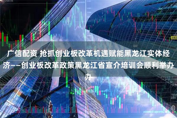 广信配资 抢抓创业板改革机遇赋能黑龙江实体经济——创业板改革政策黑龙江省宣介培训会顺利举办