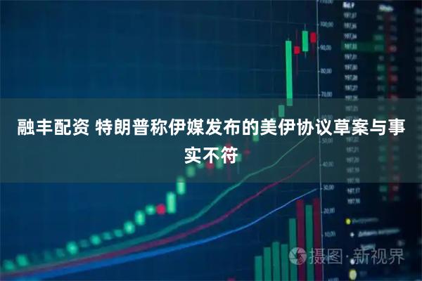 融丰配资 特朗普称伊媒发布的美伊协议草案与事实不符