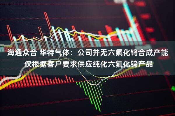 海通众合 华特气体：公司并无六氟化钨合成产能 仅根据客户要求供应纯化六氟化钨产品