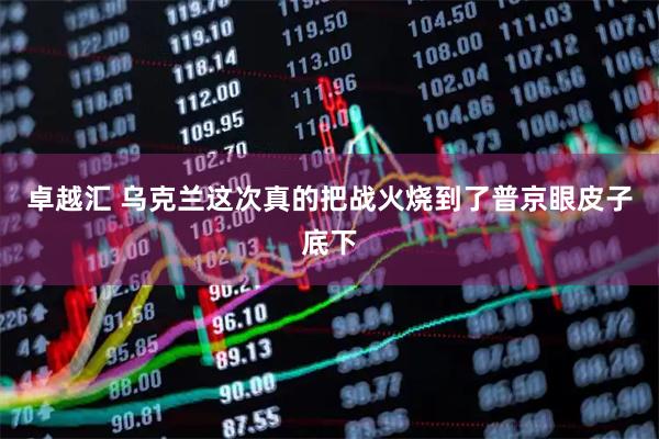卓越汇 乌克兰这次真的把战火烧到了普京眼皮子底下