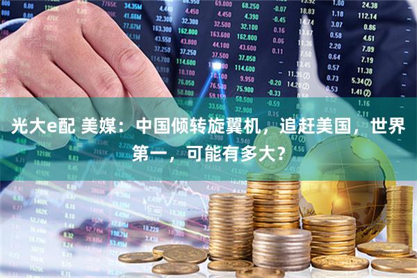 光大e配 美媒：中国倾转旋翼机，追赶美国，世界第一，可能有多大？