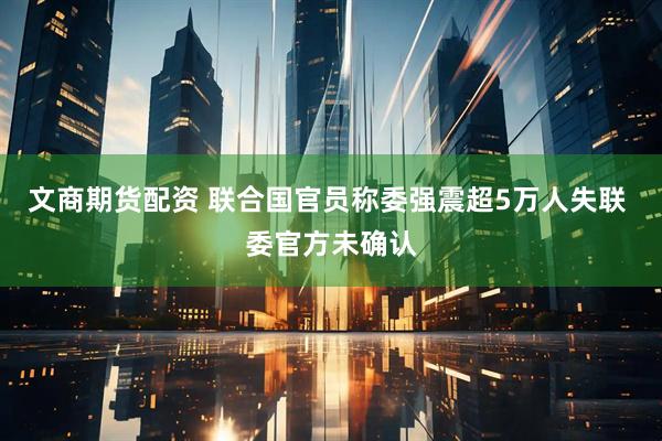 文商期货配资 联合国官员称委强震超5万人失联 委官方未确认