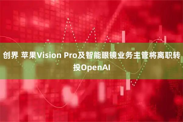创界 苹果Vision Pro及智能眼镜业务主管将离职转投OpenAI