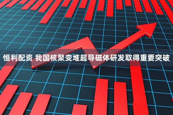 恒利配资 我国核聚变堆超导磁体研发取得重要突破